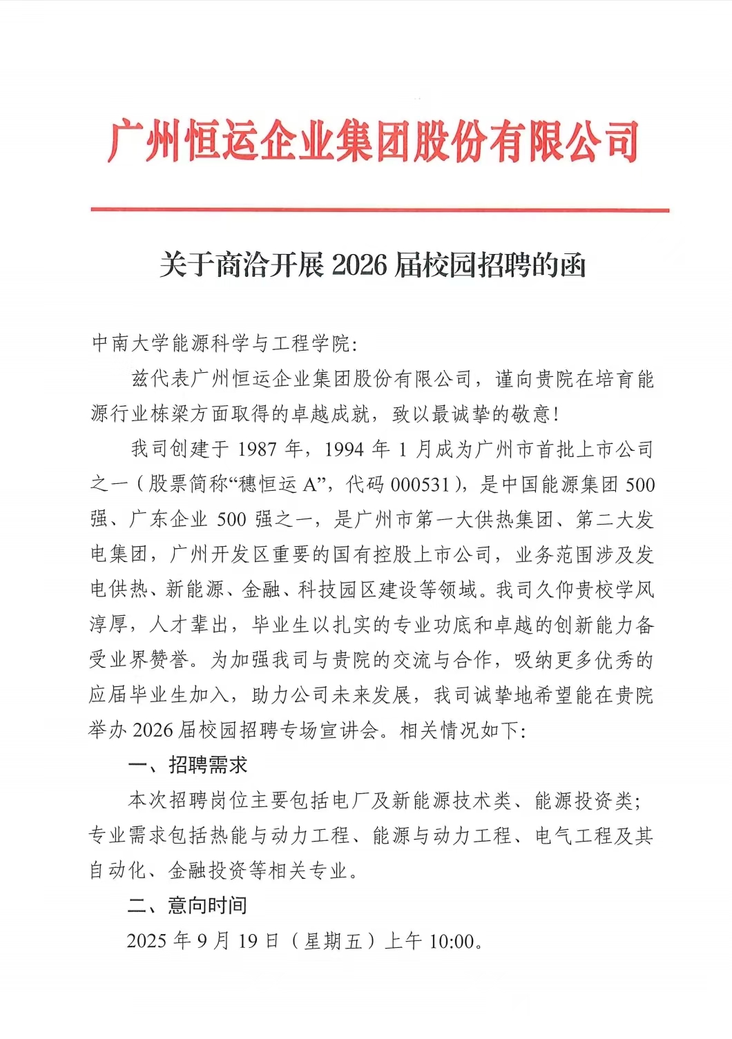 1757929759707878.jpg <p>广州恒运企业集团股份有限公司</p> <p>关于商治开展2026 届校园招聘的呼</p> <p>中南大学能源科学与工程学院:</p> <p>兹代表广州恒运企业集团股份有限公司,谨向贵院在培育能</p> <p>源行业栋梁方面取得的卓越成就,致以最诚挚的敬意!</p> <p>我司创建于1987年,1994年1月成为广州市首批上市公司</p> <p>之一(股票简称“穗恒运A",代码000531),是中国能源集团 500</p> <p>强、广东企业500强之一,是广州市第一大供热集团、第二大发</p> <p>电集团,广州开发区重要的国有控股上市公司,业务范围涉及发</p> <p>电供热、新能源、金融、科技园区建设等领域。我司久仰贵校学风</p> <p>淳厚,人才辈出,毕业生以扎实的专业功底和卓越的创新能力备</p> <p>受业界赞誉。为加强我司与贵院的交流与合作,吸纳更多优秀的</p> <p>应届毕业生加入,助力公司未来发展,我司诚挚地希望能在贵院</p> <p>举办2026届校园招聘专场宣讲会。相关情况如下:</p> <p>一、招聘需求</p> <p>本次招聘岗位主要包括电厂及新能源技术类、能源投资类;</p> <p>专业需求包括热能与动力工程、能源与动力工程、电气工程及其</p> <p>自动化、金融投资等相关专业。</p> <p>二、意向时间</p> <p>2025年9月19日(星期五)上午10:00.</p>