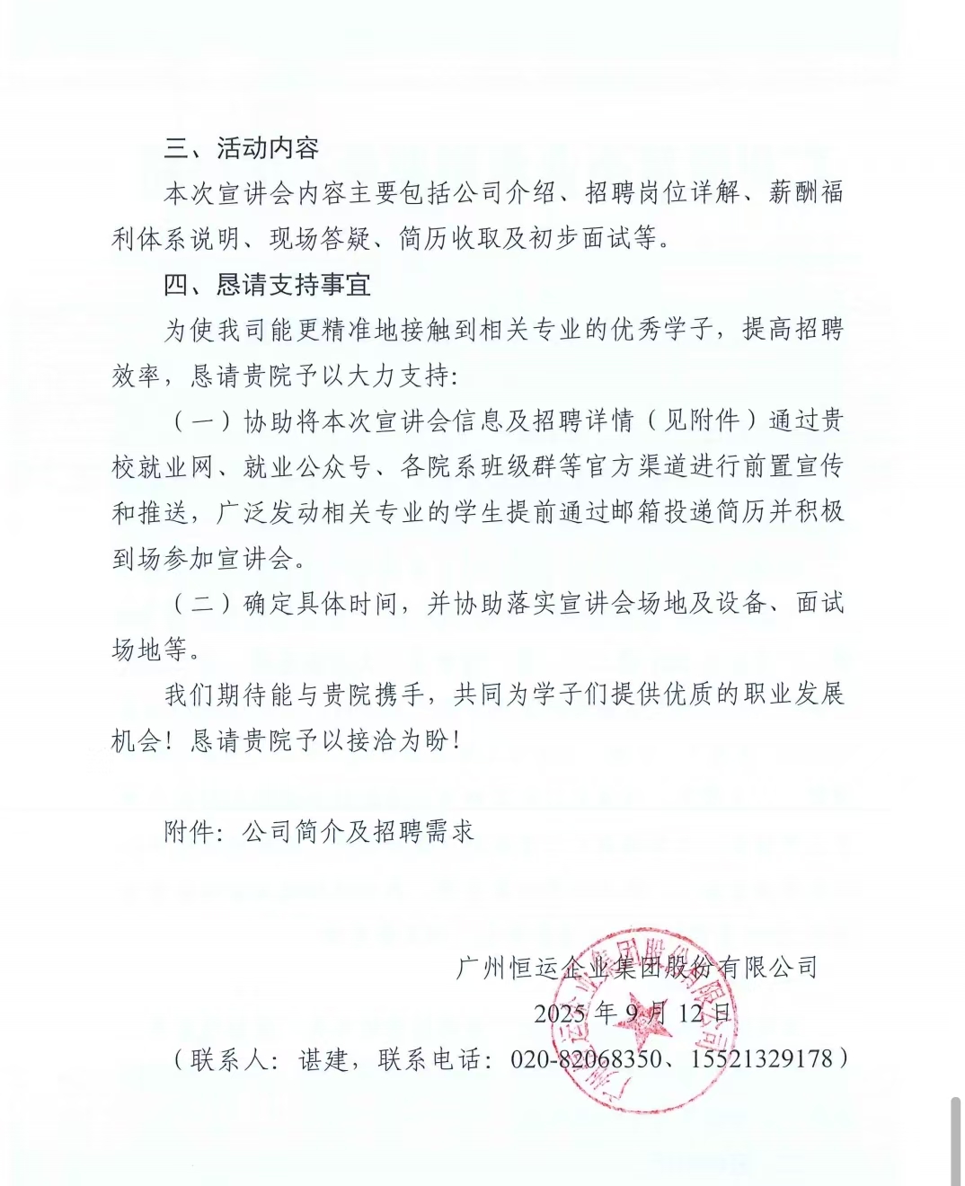 1757929770422375.jpg <p>三、活动内容</p> <p>本次宣讲会内容主要包括公司介绍、招聘岗位详解、薪酬福</p> <p>利体系说明、现场答疑、简历收取及初步面试等。</p> <p>四、恳请支持事宜</p> <p>为使我司能更精准地接触到相关专业的优秀学子,提高招聘</p> <p>效率,恳请贵院予以大力支持:</p> <p>(一)协助将本次宣讲会信息及招聘详情(见附件)通过贵</p> <p>校就业网、就业公众号、各院系班级群等官方渠道进行前置宣传</p> <p>和推送,广泛发动相关专业的学生提前通过邮箱投递简历并积极</p> <p>到场参加宣讲会。</p> <p>(二)确定具体时间,并协助落实宣讲会场地及设备、面试</p> <p>场地等。</p> <p>我们期待能与贵院携手,共同为学子们提供优质的职业发展</p> <p>机会!恳请贵院予以接洽为盼!</p> <p>附件:公司简介及招聘需求</p> <p>广州恒运企业集股份有限公司</p> <p>2025年9月12日</p> <p>110</p> <p>(联系人:谌建,联系电话:020-82068350、15521329178)</p>