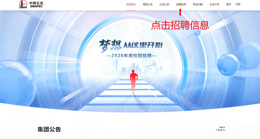 <p>中国石化</p> <p>SINOPEC</p> <p>校招首页</p> <p>集团公告</p> <p>企业公告</p> <p>招聘值息</p> <p>常见问题</p> <p>企业介绍</p> <p>登录</p> <p>注册</p> <p>点击招聘信息</p> <p>梦想</p> <p>h这里开始</p> <p>-2026年度校园招聘一</p> <p>集团公告</p> <p>了前更多</p>