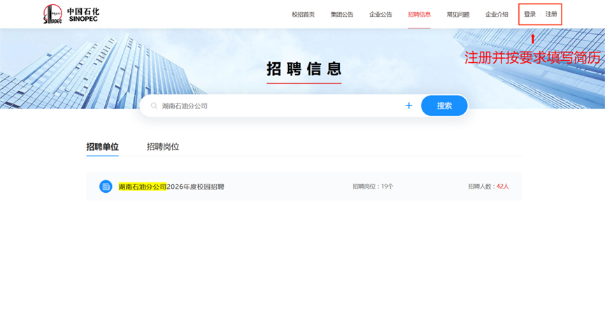 <p>中国石化</p> <p>SINOPEC</p> <p>校招首页</p> <p>集团公告</p> <p>企业公告</p> <p>招聘信息</p> <p>常见问题</p> <p>企业介绍</p> <p>登录</p> <p>注册</p> <p>注册并按要求填写简历</p> <p>招聘信息</p> <p>Q湖南石油分公司</p> <p>搜索</p> <p>招聘单位</p> <p>招聘岗位</p> <p>湖南石油分公司2026年度校园招聘</p> <p>招聘岗位：19个</p> <p>招聘人数：42人</p>