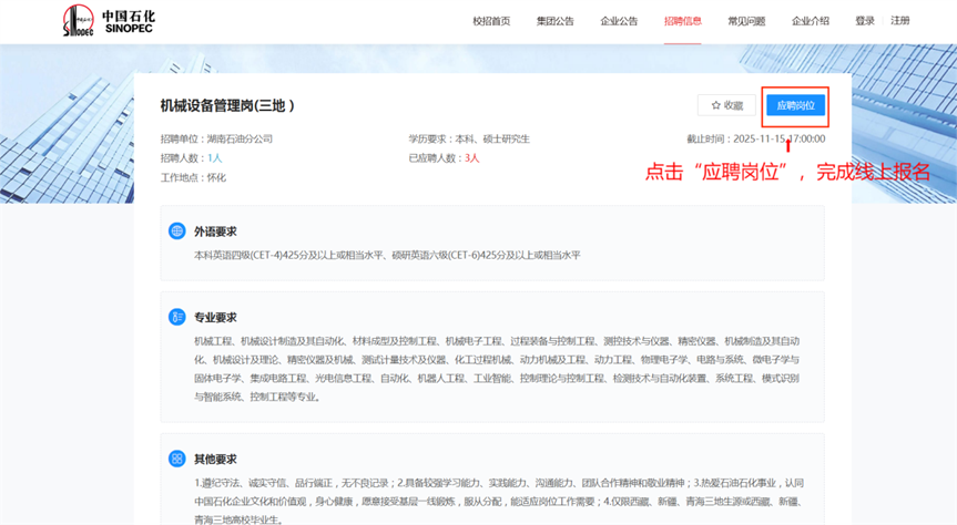 <p>中国石化</p> <p>SINOPEC</p> <p>校招首页</p> <p>集团公告</p> <p>企业公告</p> <p>招聘信息</p> <p>常见问题</p> <p>企业介绍</p> <p>登录</p> <p>注册</p> <p>机械设备管理岗(三地）</p> <p>白收藏</p> <p>应聘岗位</p> <p>招聘单位：湖南石油分公司</p> <p>学历要求：本科、硕士研究生</p> <p>载止时间：2025-11-15</p> <p>17:00:00</p> <p>招聘人数：1人</p> <p>已应聘人数：3人</p> <p>点击“应聘岗位”，完成线上报名</p> <p>工作地点：怀化</p> <p>外语要求</p> <p>本科英语四级(CET-4)425分及以上或相当水平。硕研英语六级(CET-6)425分及以上或相当水平</p> <p>专业要求</p> <p>机械工程、机械设计制造及其自动化、材料成型及控制工程、机械电子工程、过程装备与控制工程、测控技术与仪器、精密仪器、机械制造及其自动</p> <p>化、机械设计及理论、精密仪器及机城、测武计量技术及仪器、化工过程机域、动力机域及工程、动力工程、物理电子学、电路与系统、微电子学与</p> <p>固体电子学、集成电路工程、光电信息工程、自动化、机器人工程、工业智能、控制理论与控制工程、检测技术与自动化装置、系统工程、模式识别</p> <p>与智能系统、控制工程等专业。</p> <p>其他要求</p> <p>1.进纪守法、诚实守信、品行端正，无不良记录；2.具备较强学习能力、实践能力、沟通能力、团队合作精神和数业精神；3.热爱石油石化事业，认同</p> <p>中国石化企业文化和价值观，身心健康，愿意接受基层一线舰炼，服从分配，能适应岗位工作需要；4.仅限西藏、新疆、青海三地生源或西藏、新疆、</p> <p>青海三地高校毕业生。</p>