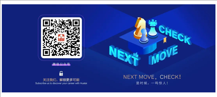 <p>CHECK</p> <p>NExt</p> <p>MOVE</p> <p>NEXT MOVE,CHECK!</p> <p>关注我们,解锁更多可能</p> <p>Subscribe us to discover your career with Huatai</p> <p>是时候，一鸣惊人!</p>