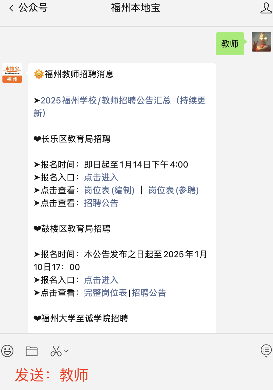 <p><公众号</p> <p>福州本地宝</p> <p>教师</p> <p>本地宝<br/>Benbse ss</p> <p>福州</p> <p>惢福州教师招聘消息</p> <p>>2025福州学校/教师招聘公告汇总(持续更<br/>新)</p> <p>长乐区教育局招聘</p> <p>>报名时间:即日起至1月14日下午4:00<br/>>报名入口:点击进入</p> <p>>点击查看:岗位表(编制)|岗位表(参聘)<br/>>点击查看:招聘公告</p> <p>鼓楼区教育局招聘</p> <p>>报名时间:本公告发布之日起至2025年1月<br/>10日17:00</p> <p>>报名入口:点击进入</p> <p>>点击查看:完整岗位表|招聘公告</p> <p>福州大学至诚学院招聘</p> <p>发送:教师</p> <p> </p>