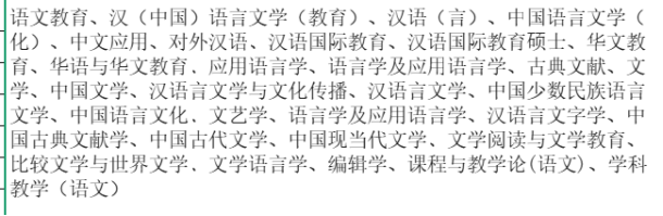 <p>语文教育、汉（中国语言文学（教育）、汉语（言）、中国语言文学（</p> <p>化）、中文应用、对外汉语、汉语国际教育、汉语国际教育硕士、华文教</p> <p>育、华语与华文教育、应用语言学、语言学及应用语言学、古典文献、文</p> <p>学、中国文学、汉语言文学与文化传播、汉语言文学、中国少数民族语言</p> <p>文学、中国语言文化、文艺学、语言学及应用语言学、汉语言文字学、中</p> <p>国古典文献学、中国古代文学、中国现当代文学、文学阅读与文学教育、</p> <p>比较文学与世界文学、文学语言学、编辑学、课程与教学论(语文)、学科</p> <p>教学(语文)</p>