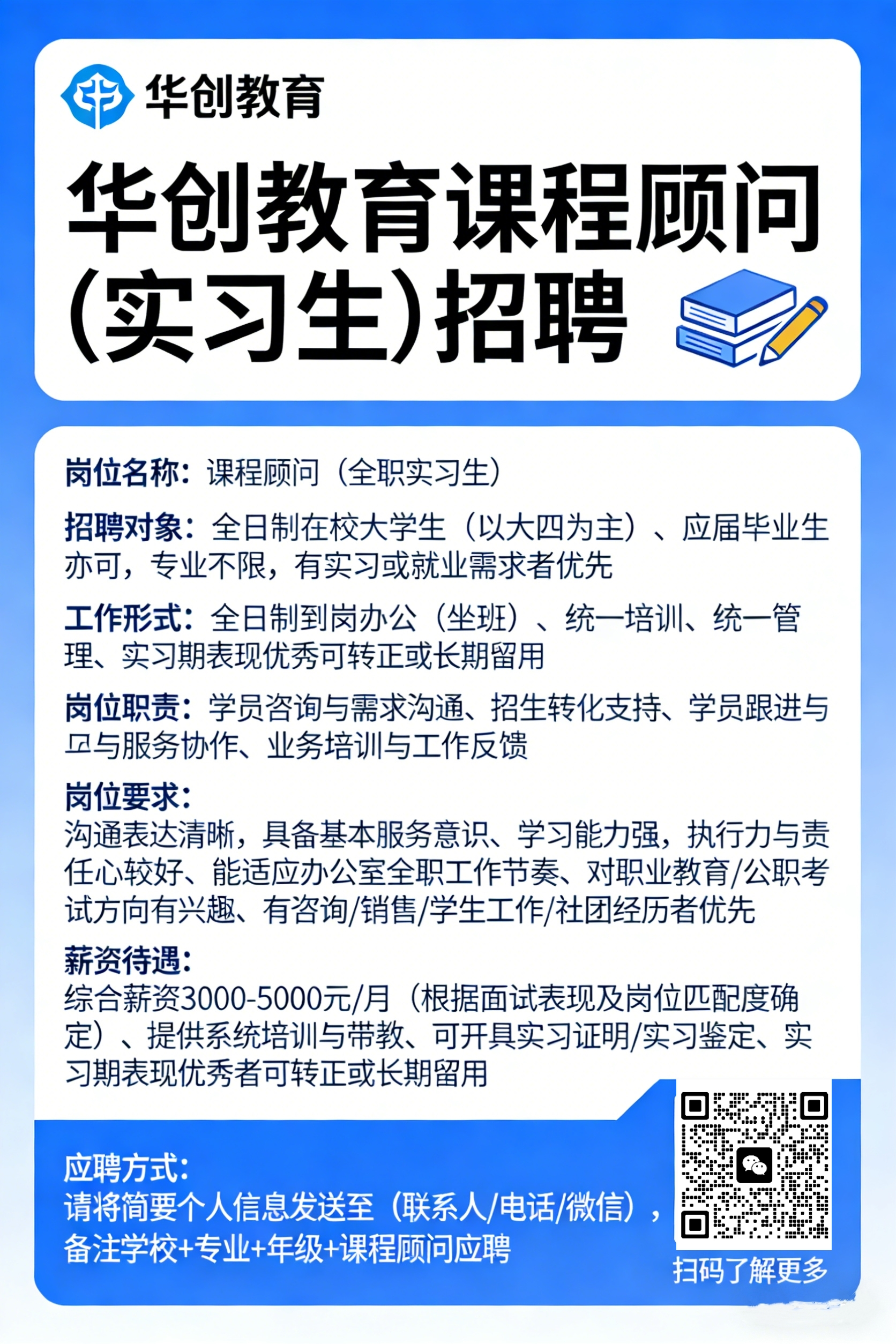 <p>华创教育</p> <p>十</p> <p>华创教育课程顾问</p> <p>(实习生)招聘</p> <p>岗位名称：课程顾问</p> <p>(全职实习生</p> <p>招聘对象：全日制在校大学生</p> <p>(以大四为主）、应届毕业生</p> <p>亦可，专业不限,有实习或就业需求者优先</p> <p>工作形式：全日制到岗办公</p> <p>(坐班)、统一培训、统一管</p> <p>理、实习期表现优秀可转正或长期留用</p> <p>岗位职责：学员咨询与需求沟通、招生转化支持、学员跟进与</p> <p>风与服务协作、业务培训与工作反馈</p> <p>岗位要求:</p> <p>沟通表达清晰，具备基本服务意识、学习能力强,执行力与责</p> <p>任心较好、能适应办公室全职工作节奏、对职业教育/公职考</p> <p>试方向有兴趣、有咨询/销售/学生工作/社团经历者优先</p> <p>薪资待遇</p> <p>综合薪资3000-5000元/月</p> <p>根据面试表现及岗位匹配度确</p> <p>定)、提供系统培训与带教、可开具实习证明实习鉴定、实</p> <p>习期表现优秀者可转正或长期留用</p> <p>应聘方式:</p> <p>请将简要个人信息发送全</p> <p>(联系人/电话/微信)</p> <p>备注学校+专业+年级+课程顾问应聘</p> <p>扫码了解更多</p>