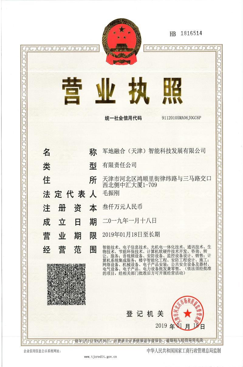 <p>HB 1816514</p> <p>nCn司COCnCOCNLOCDCCCOR</p> <p>营业执照</p> <p>统一社会信用代码91120105MA06JOGC6P</p> <p>名称军地融合(天津)智能科技发展有限公司</p> <p>类型有限责任公司</p> <p>住所天津市河北区鸿顺里街律纬路与三马路交☐</p> <p>西北侧中汇天厦1 -709</p> <p>法定代表人毛振刚</p> <p>注册资本叁仟万元人民币</p> <p>成立日期二0一九年-月十八日</p> <p>营业期限2019年01月18日至长期</p> <p>经营范围物技术、节能环保技术、计算l软硬件技术开发、咨询、转、智能技术、电子信息技术:光机电-体化技术、通讯技术、生让、服务音视频设备、安防设备、监控设备设计:销售:计</p> <p>算机系统集成服务楼宇智能化工程、安防工程设计、施工:</p> <p>网络设备、机械设备、电子产品安装:公共安全设备及器材、</p> <p>电气设备、电子产品、电力设备批发兼零售。 (依法须经批准</p> <p>的项目,经相关部门批准后方可开展经营活动)</p> <p>登记机关 m滨</p> <p>2019年01月188</p> <p>DOU门☐门u遇开至69日,商限公示系统报送年度报告奔期羽入经香异带务录方占</p> <p>企业信用信息公示系统网址:中华人民共和国国家工商行政管理总局监制</p> <p>ww. tjcredit. gov. cn</p>