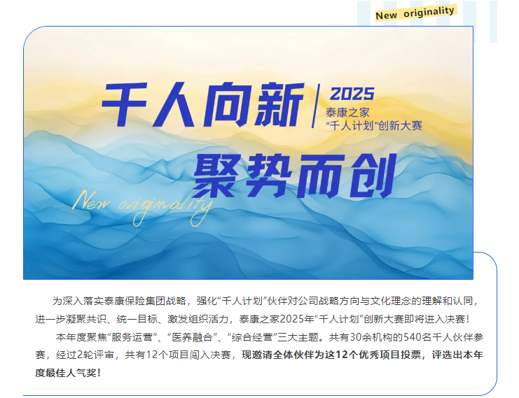 <p>New originality</p> <p>千人向新</p> <p>Z025</p> <p>泰康之家</p> <p>“千人计划"创新大赛</p> <p>聚势而创</p> <p>lan iginall</p> <p>为深入落实泰康保险集团战略，强化“千人计划”伙伴对公司战略方向与文化理念的理解和认同，</p> <p>进一步凝聚共识、统一目标、激发组织活力，泰康之家2025年“千人计划"创新大赛即将进入决赛！</p> <p>本年度聚焦“服务运营”、“医养融合”、“综合经营"三大主题。共有30余机构的540名千人伙伴参</p> <p>赛，经过2轮评审，共有12个项目闯入决赛，现邀请全体伙伴为这12个优秀项目投票，评选出本年</p> <p>度最佳人气奖!</p>