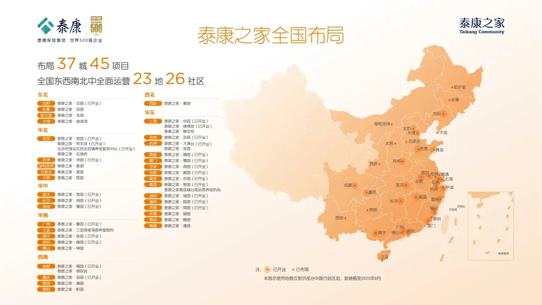 <p>泰康</p> <p>FERENE</p> <p>泰康之家</p> <p>泰康之家全国布局</p> <p>Taikang Community</p> <p>泰康保险集团世界500强企业</p> <p>637城45</p> <p>布局</p> <p>项目</p> <p>23地26社区</p> <p>全国东西南北中全面运营</p> <p>●冠尔滨</p> <p>东北</p> <p>西北</p> <p>迎阳</p> <p>奉康之家·沈园（已开业）</p> <p>西皮</p> <p>泰康之家·秦团</p> <p>小长春</p> <p>长春</p> <p>泰康之家，吉团</p> <p>爆信尔滨</p> <p>泰康之家·龙园</p> <p>华东</p> <p>沈阳·</p> <p>大连</p> <p>奉康之家·虎谴离</p> <p>上海</p> <p>泰康之家·中西（已开业）</p> <p>泰康之家，辖绣南（已开业）</p> <p>停和潜特</p> <p>华北</p> <p>奉康之家，静安府</p> <p>北京中</p> <p>泰康之家，星费（已开业）</p> <p>天津。</p> <p>大连</p> <p>Fx京</p> <p>泰康之家、燕西（已开业）</p> <p>热州</p> <p>泰康之家·和平府（已开业）</p> <p>杭州</p> <p>泰康之家，大海谷（已开业）</p> <p>太原·</p> <p>+石家庄</p> <p>北京市海淀区西北狂编特老服务中心《已开业）</p> <p>泰康之家·浙西</p> <p>=济南</p> <p>泰康之家·北消府</p> <p>泰康之家，赣想（已开业）</p> <p>，青岛</p> <p>南日</p> <p>泰康之家·津园（已开业）</p> <p>夏门</p> <p>泰康之家·就悉（已开业）</p> <p>泰康之家·家园</p> <p>西安。</p> <p>B州+</p> <p>净和店特</p> <p>宁装</p> <p>泰康之家。甬西（已开业）</p> <p>石家庄)</p> <p>秦康之家·戴园</p> <p>台起</p> <p>泰康之家·徽冠（日开业）</p> <p>南莫无想.南通</p> <p>本员</p> <p>泰康之衣，吾园</p> <p>南家</p> <p>奉康之家·苏费（已开业）</p> <p>南品</p> <p>泰康之家·影团（已开业）</p> <p>8肥</p> <p>苏神</p> <p>上海</p> <p>华中</p> <p>成都·</p> <p>武汉，</p> <p>泰康之家青岛镇心薨品两养岩机构树</p> <p>杭州</p> <p>宁波</p> <p>武汉</p> <p>泰康之家·放园（已开业）</p> <p>号州</p> <p>泰康之家·祖团（已开业》</p> <p>*国庆</p> <p>长沙</p> <p>泰康之家·鸿园（已开业）</p> <p>长沙·</p> <p>*南昌</p> <p>出州</p> <p>崇康之家·瓯器（已开业》</p> <p>温州一</p> <p>我州</p> <p>寮康之家·豫园（已开业）</p> <p>济南</p> <p>泰康之家·常西（已开业）</p> <p>●费阳</p> <p>福</p> <p>ta8</p> <p>8E特</p> <p>华南</p> <p>无锦</p> <p>泰康之家，5西</p> <p>四州</p> <p>泰康之家·吃西</p> <p>昆明·</p> <p>栾州</p> <p>广州</p> <p>泰康之家·特园（已开业）</p> <p>裂康之家·三亚海妮遍腹养星假村</p> <p>南道</p> <p>奉康之家·选园</p> <p>广州</p> <p>e门</p> <p>三型</p> <p>RT</p> <p>秦康之家·往园（已开业）</p> <p>。南宁</p> <p>洗山</p> <p>菜</p> <p>泰陕之家，鹏5（已开业）</p> <p>话山</p> <p>李康之家，祥园</p> <p>西南</p> <p>南驾转店</p> <p>成品</p> <p>泰康之家·情宫活</p> <p>泰康之家·猪园（已开业）</p> <p>注：已开业·已布局</p> <p>泰康之家，渝园（已开业）</p> <p>泰康之家：滇园</p> <p>本图示使用地图仅园示部分中国行改区划，数据截至2025年8月</p> <p>泰康之家，必园</p>