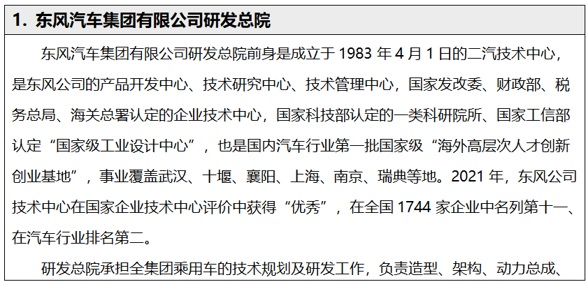 <p>1.东风汽车集团有限公司研发总院</p> <p>东风汽车集团有限公司研发总院前身是成立于1983年4月1日的二汽技术中心，<br/>是东风公司的产品开发中心、技术研究中心、技术管理中心，国家发改委、财政部、税<br/>务总局、海关总署认定的企业技术中心，国家科技部认定的一类科研院所、国家工信部<br/>认定“国家级工业设计中心”，也是国内汽车行业第一批国家级“海外高层次人才创新<br/>创业基地”，事业覆盖武汉、十堰、襄阳、上海、南京、瑞典等地。2021年，东风公司<br/>技术中心在国家企业技术中心评价中获得“优秀”，<br/>，在全国1744家企业中名列第十-<br/>在汽车行业排名第二。</p> <p>研发总院承担全集团乘用车的技术规划及研发工作，负责造型、架构、动力总成、</p>