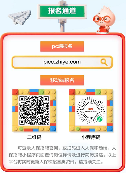 <p>报名通道</p> <p>OIcO</p> <p>pc端报名</p> <p>picc.zhiye.com</p> <p>移动端报名</p> <p>中国人民胎</p> <p>PICC</p> <p>二维码</p> <p>小程序码</p> <p>可登录人保招聘官网，或扫码进入人保移动端、人</p> <p>保招聘小程序页面查询岗位详情及进行简历投递。以上</p> <p>平台将实时更新人保校招各类资讯，请持续关注。</p>