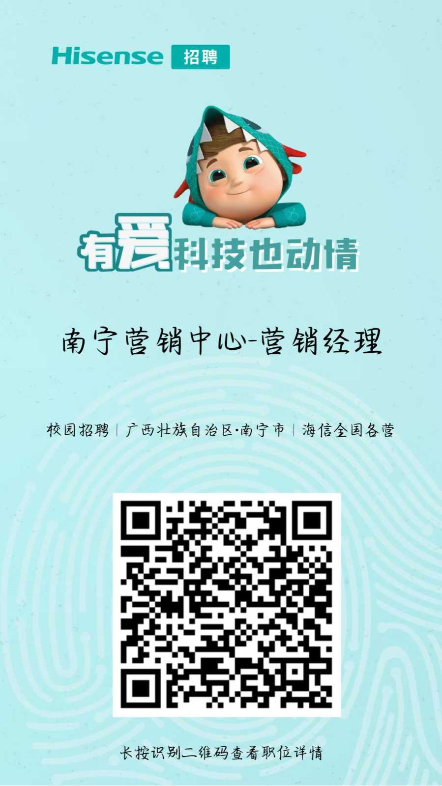 <p>Hisense</p> <p>招聘</p> <p>有爱</p> <p>科技也动情</p> <p>南宁营销中心营销经理</p> <p>校园招聘|广西壮族自治区·南宁市海信全国各营</p> <p>长按识别二维码查看职位详情</p>