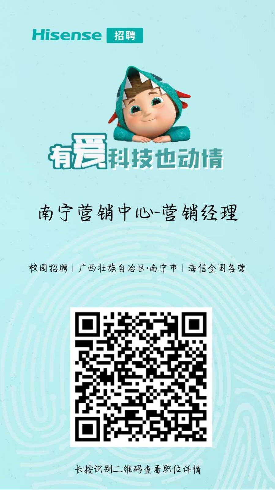 <p>Hisense</p> <p>招聘</p> <p>有爱</p> <p>科技也动情</p> <p>南宁营销中心营销经理</p> <p>校园招聘|广西壮族自治区·南宁市海信全国各营</p> <p>长按识别二维码查看职位详情</p>