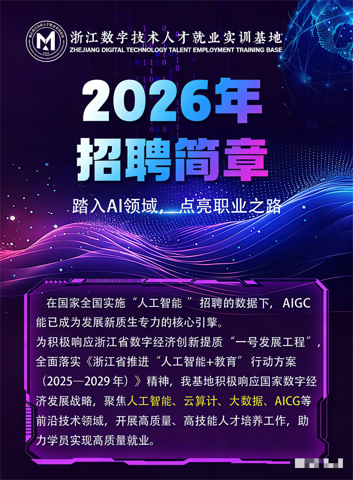 <p>浙江数字技术人才就业实训基地</p> <p>ZHEJIANG DIGITAL TECHNOLOGY TALENT EMPLOYMENT TRAINING BASE</p> <p>6a3</p> <p>Leae</p> <p>2026年</p> <p>00011</p> <p>招聘简章</p> <p>踏入A丨领域点亮职业之路</p> <p>在国家全国实施</p> <p>“人工智能</p> <p>招聘的数据下,AIGC</p> <p>能已成为发展新质生专力的核心引擎。</p> <p>为积极响应浙江省数字经济创新提质</p> <p>“一号发展工程</p> <p>全面落实</p> <p>《浙江省推进</p> <p>“人工智能+教育”</p> <p>行动方案</p> <p>(20252029年）》精神，我基地积极响应国家数字经</p> <p>济发展战略，聚焦人工智能、</p> <p>云算计、大数据、AICG等</p> <p>二</p> <p>前沿技术领域,开展高质量、高技能人才培养工作,助</p> <p>力学员实现高质量就业。</p>