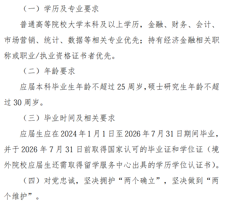 <p>(一）学历及专业要求</p> <p>普通高等院校大学本科及以上学历,金融、财务、会计、</p> <p>市场营销、统计、数据等相关专业优先；持有经济金融相关职</p> <p>称或职业/执业资格证书者优先。</p> <p>(二）年龄要求</p> <p>应届本科毕业生年龄不超过25周岁,硕士研究生年龄不超</p> <p>过30周岁。</p> <p>(三）毕业时间及相关要求</p> <p>应届生应在2024年1月1日至2026年7月31日期间毕业，</p> <p>并于2026年7月31日前取得国家认可的毕业证和学位证（境</p> <p>外院校应届生还需取得留学服务中心出具的学历学位认证书。</p> <p>(四）对党忠诚,坚决拥护“两个确立”,坚决做到“两</p> <p>个维护”</p>