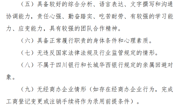 <p>(五）具备较好的综合分析、语言表达、文字撰写和沟通</p> <p>协调能力,责任心强、勤奋踏实、吃苦耐劳、有较强的学习能</p> <p>力、应变能力，具有较强的团队合作精神。</p> <p>(六）具备正常履行职责的身体条件和心理素质。</p> <p>(七）无违反国家法律法规及行业监管规定的情形</p> <p>(八）不属于四川银行和长城华西银行规定的亲属回避对</p> <p>象。</p> <p>(九无经商办企业情形（如存在经商办企业行为，完成</p> <p>工商登记变更或注销手续将作为录用前提条件）。</p>
