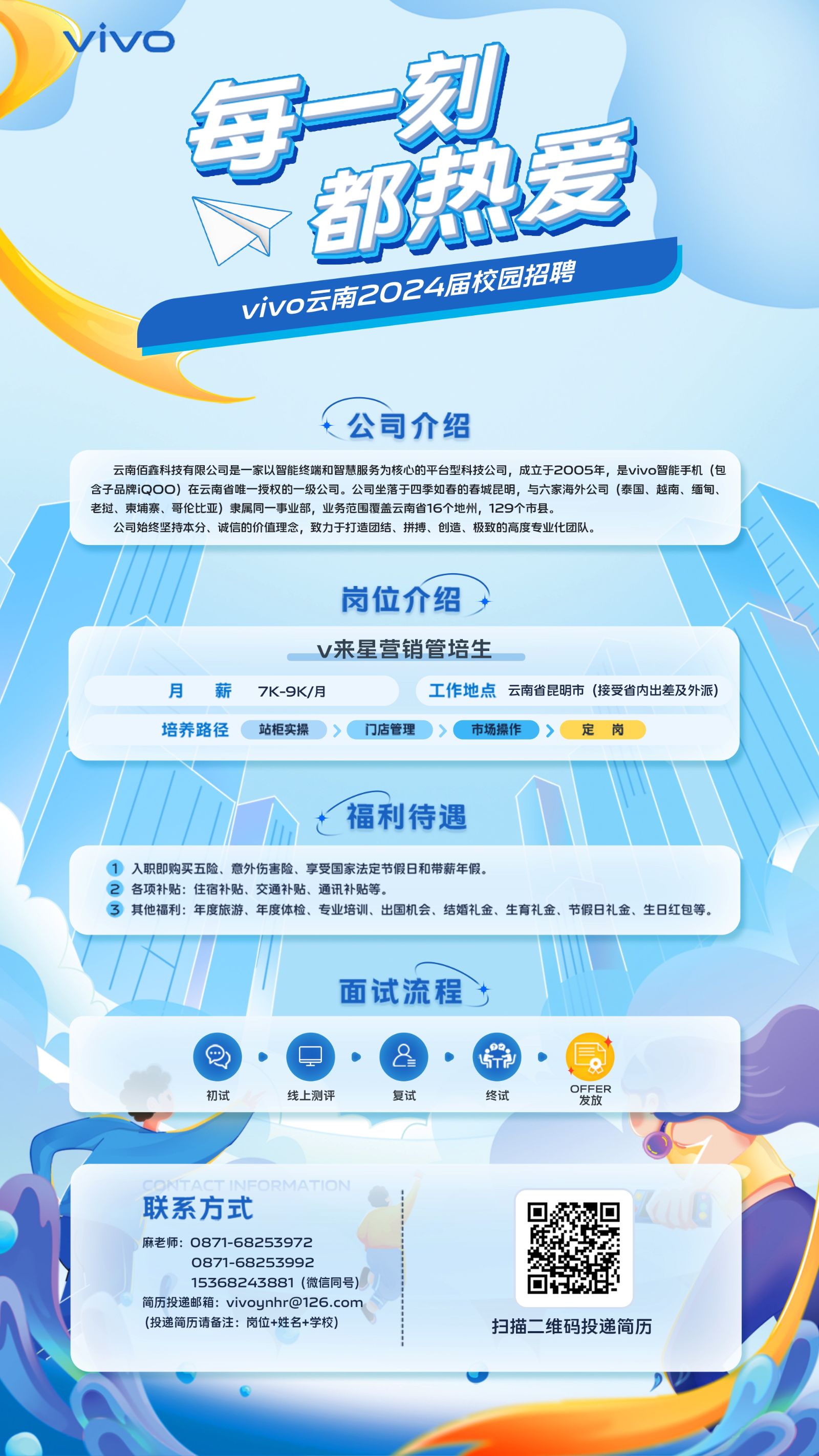 <p>vivo</p> <p>每刻</p> <p>都热爱</p> <p>vivo商2024届校园招聘</p> <p>t公司介绍</p>  <table> <tr><td>云南佰鑫科技有限公司是家以智能终端和智慧服务为核心的平台型科技公司,成立于2005年,是vivo智能手机(包含子品牌iQOO)在云南省唯一授权的- -级公司。公司坐落于四季如春的春城昆明,与六家海外公司(泰国、越南、缅甸、CB 建老挝、柬埔寨、哥伦比亚)隶属同-事业部,业务范围覆盖云南省16个地州,129个市县。公司始终坚持本分、诚信的价值理念,致力于打造团结、拼搏、创造、极致的高度专业化团队。</td> </tr> <tr><td>岗位介绍,</td> </tr> <tr><td>v来星营销管培生月 薪 7K-9K/月 工作地点云南省昆明市(接受省内出差及外派)</td> </tr> <tr><td>培养路径(站柜实操>门店管理)>(市场操作)〉定岗</td> </tr> <tr><td>MI h t福利待遇 1</td> </tr> <tr><td>1入职即购买五险、意外伤害险、享受国家法定节假日和带薪年假。2各项补贴:住宿补贴、交通补贴、通讯补贴等。③ 其他福利:年度旅游、年度体检、专业培训、出国机会、结婚礼金、生育礼金、节假日礼金、生日红包等。</td> </tr> <tr><td>"I  1面试流程t层\'Q    8 E DFFER初试 线上测评 复试 终试 发放O 联系方式 回麻老师: 0871-68253972 。 》0871-68253992?15368243881 (微信同号) 以简历投递邮箱: ****(投递简历请备注:岗位+姓名+学校) 扫描二维码投递简历</td> </tr> </table>