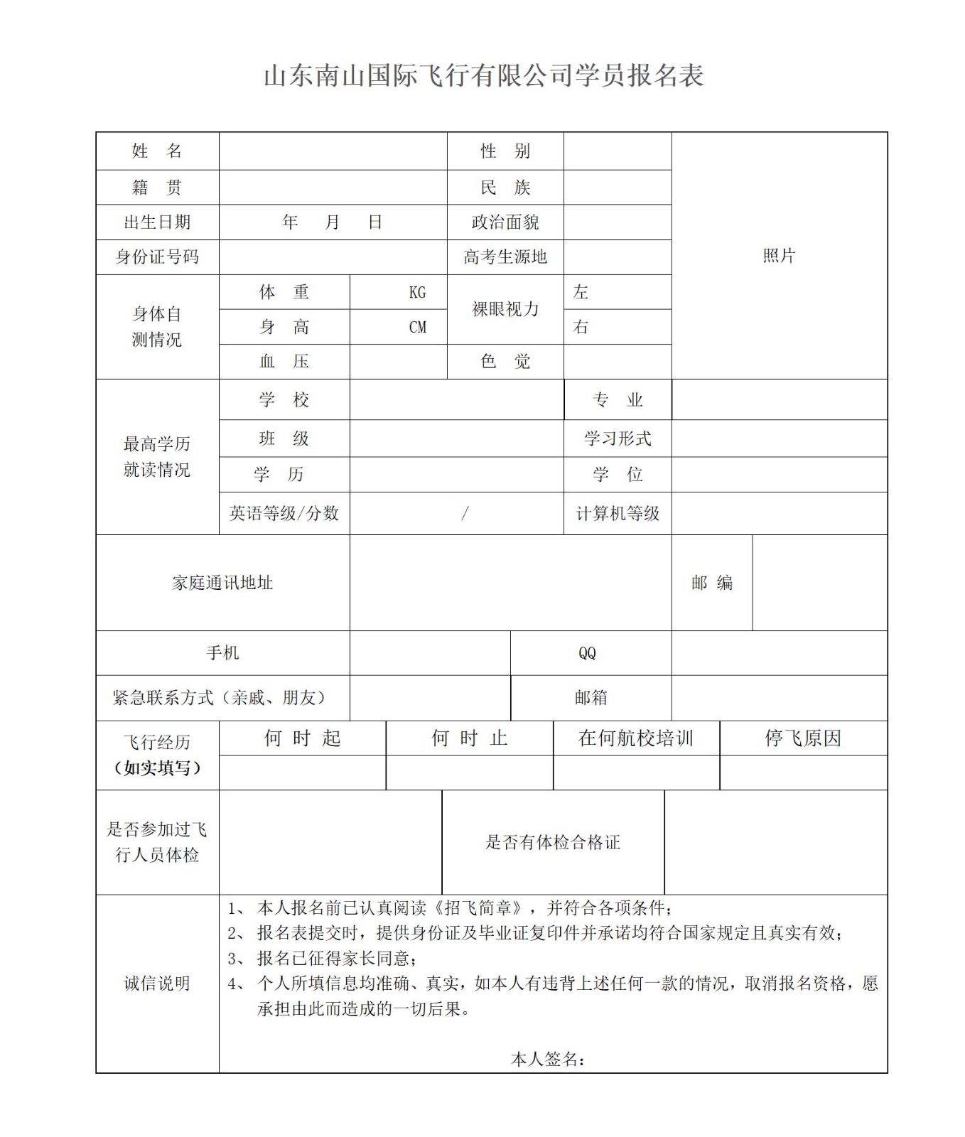 <p>山东南山国际飞行有限公司学员报名表</p>  <table> <tr><td>姓名</td> <td colspan="2"></td> <td colspan="2">性别</td> <td></td> <td rowspan="7" colspan="2">照片</td> </tr> <tr><td>籍贯</td> <td colspan="2"></td> <td colspan="2">民族</td> <td></td> </tr> <tr><td>出生日期</td> <td colspan="2">年月 日</td> <td colspan="2">政治面貌</td> <td></td> </tr> <tr><td>身份证号码</td> <td colspan="2"></td> <td colspan="2">高考生源地</td> <td></td> </tr> <tr><td rowspan="3">身体自测情况</td> <td>体重</td> <td>KG</td> <td rowspan="2" colspan="2">裸眼视力</td> <td>左</td> </tr> <tr><td>身高</td> <td>CM</td> <td>右</td> </tr> <tr><td>血压</td> <td></td> <td colspan="2">色觉</td> <td></td> </tr> <tr><td rowspan="4">最高学历就读情况</td> <td>学校</td> <td colspan="3"></td> <td>专业</td> <td colspan="2"></td> </tr> <tr><td>班级</td> <td colspan="3"></td> <td>学习形式</td> <td colspan="2"></td> </tr> <tr><td>学历</td> <td colspan="3"></td> <td>学位</td> <td colspan="2"></td> </tr> <tr><td>英语等级/分数</td> <td colspan="3">/</td> <td>计算机等级</td> <td colspan="2"></td> </tr> <tr><td colspan="2">家庭通讯地址</td> <td colspan="4"></td> <td>邮编</td> <td></td> </tr> <tr><td colspan="2">手机</td> <td colspan="2"></td> <td colspan="2">QQ</td> <td colspan="2"></td> </tr> <tr><td colspan="2">紧急联系方式(亲戚、朋友)</td> <td colspan="2"></td> <td colspan="2">邮箱</td> <td colspan="2"></td> </tr> <tr><td rowspan="2">飞行经历(如实填写)</td> <td>何时起</td> <td colspan="3">何时止</td> <td colspan="2">在何航校培训</td> <td>停飞原因</td> </tr> <tr><td></td> <td colspan="3"></td> <td colspan="2"></td> <td></td> </tr> <tr><td>是否参加过飞行人员体检</td> <td colspan="2"></td> <td colspan="3">是否有体检合格证</td> <td colspan="2"></td> </tr> <tr><td>诚信说明</td> <td colspan="7">1、本人报名前已认真阅读《招飞简章》,并符合各项条件;2、报名表提交时,提供身份证及毕业证复印件并承诺均符合国家规定且真实有效;3、报名已征得家长同意;4、个人所填信息均准确、真实,如本人有违背上述任何一款的情况, 取消报名资格,愿承担由此而造成的一-切后果。本人签名:</td> </tr> </table>