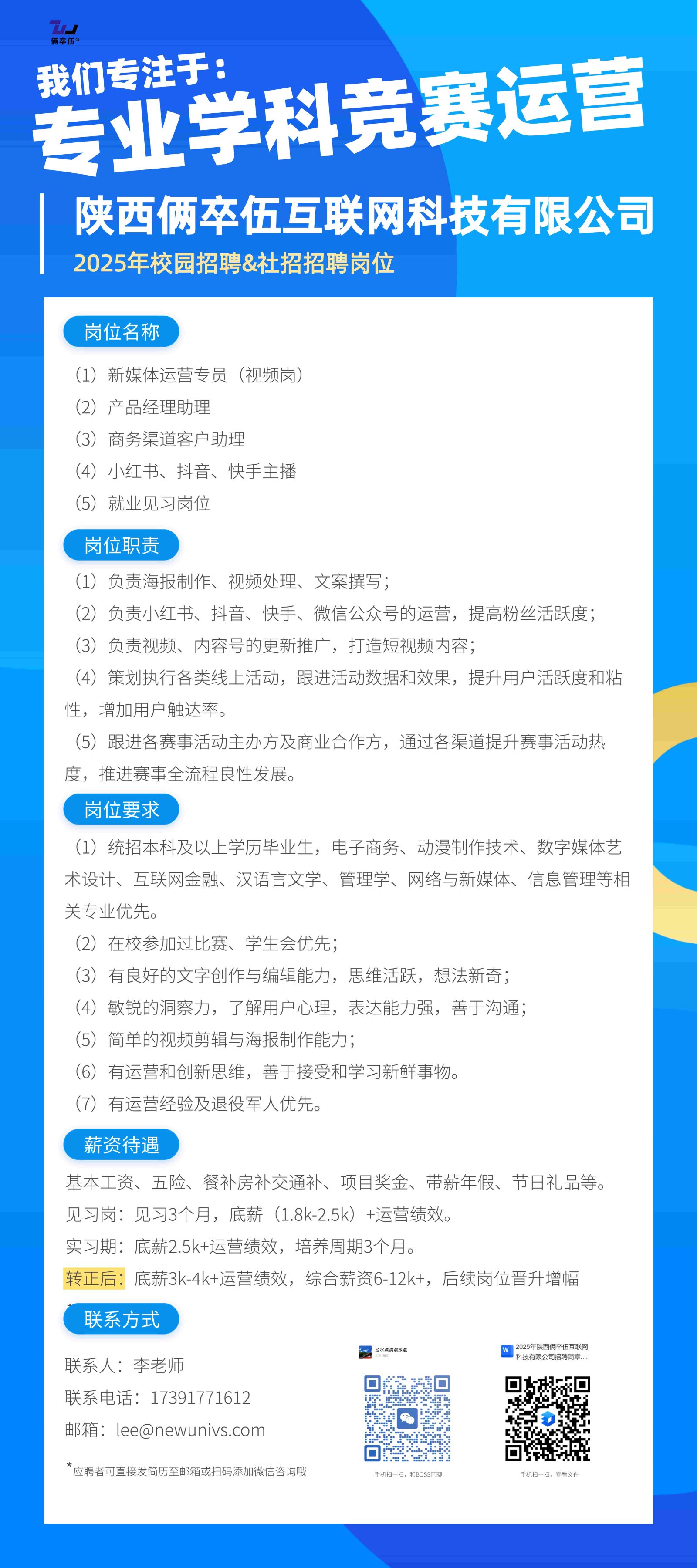 <p>我们专注于:</p> <p>专业学科竞赛运营</p> <p>陕西俩卒伍互联网科技有限公司<br/>2025年校园招聘&社招招聘岗位</p> <p>岗位名称</p> <p>(1)新媒体运营专员(视频岗)</p> <p>(2)产品经理助理</p> <p>(3)商务渠道客户助理</p> <p>(4)小红书、抖音、快手主播</p> <p>(5)就业见习岗位</p> <p>岗位职责</p> <p>(1)负责海报制作、视频处理、文案撰写;</p> <p>(2)负责小红书、抖音、快手、微信公众号的运营，提高粉丝活跃度;<br/>(3)负责视频、内容号的更新推广，打造短视频内容;</p> <p>(4)策划执行各类线上活动，跟进活动数据和效果，提升用户活跃度和粘<br/>性，增加用户触达率。</p> <p>(5)跟进各赛事活动主办方及商业合作方，通过各渠道提升赛事活动热<br/>度，推进赛事全流程良性发展。</p> <p>岗位要求</p> <p>(1)统招本科及以上学历毕业生，电子商务、动漫制作技术、数字媒体艺<br/>术设计、互联网金融、汉语言文学、管理学、网络与新媒体、信息管理等相<br/>关专业优先</p> <p>(2)在校参加过比赛、学生会优先;</p> <p>(3)有良好的文字创作与编辑能力，思维活跃，想法新奇;</p> <p>(4)敏锐的洞察力，了解用户心理，表达能力强，善于沟通;</p> <p>(5)简单的视频剪辑与海报制作能力</p> <p>(6)有运营和创新思维，善于接受和学习新鲜事物。</p> <p>(7)有运营经验及退役军人优先。</p> <p>薪资待遇</p> <p>基本工资、五险、餐补房补交通补、项目奖金、带薪年假、节日礼品等。<br/>见习岗:见习3个月，底薪(1.8k-2.5k)+运营绩效。</p> <p>实习期:底薪2.5k+运营绩效，培养周期3个月。</p> <p>转正后:底薪3k-4k+运营绩效，综合薪资6-12k+，后续岗位晋升增幅<br/>联系方式</p> <p>联系人:李老师</p> <p>联系电话:17391771612<br/>邮箱:****</p> <p>*应聘者可直接发简历至邮箱或扫码添加微信咨询哦</p>