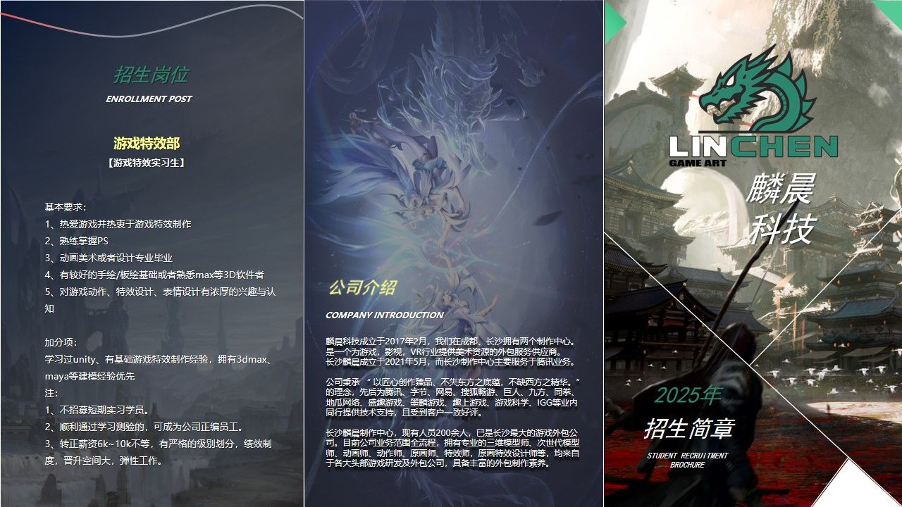 <p>招生岗位</p> <p>ENROLLMENT POST</p> <p>游戏特效部</p> <p>LINCHEN</p> <p>【游戏特效实习生】</p> <p>GAMEART</p> <p>麟晨</p> <p>基本要求:</p> <p>科技</p> <p>1、热爱游戏并热衷于游戏特效制作</p> <p>2、熟练掌握PS</p> <p>3、动画美术或者设计专业毕业</p> <p>4、有较好的手绘/板绘基础或者熟悉max等3D软件者</p> <p>公司介绍</p> <p>5、对游戏动作、特效设计、表情设计有浓厚的兴趣与认</p> <p>知</p> <p>COMPANYINTRODUCTION</p> <p>加分项：</p> <p>麟晨科技成立于2017年2月，我们在成都、长沙拥有两个制作中心。</p> <p>是一个为游戏，影视，VR行业提供美术资源的外包服务供应商。</p> <p>学习过unity、有基础游戏特效制作经验，拥有3dmax</p> <p>长沙麟晨成立于2021年5月，而长沙制作中心主要服务于腾讯业务。</p> <p>maya等建模经验优先</p> <p>公司秉承”以匠心创作臻品、不失东方之底蕴，不缺西方之精华。</p> <p>注：</p> <p>的理念，先后为腾讯、字节、网易、搜狐畅游、巨人、九方、同拳</p> <p>2025年</p> <p>地瓜网络、盛趣游戏、墨麟游戏、趣上游戏、游戏科学、IGG等业内</p> <p>1、不招募短期实习学员。</p> <p>同行提供技术支持，且受到客户一致好评。</p> <p>2、顺利通过学习测验的，可成为公司正编员工。</p> <p>招生简章</p> <p>长沙麟晨制作中心，现有人员200余人，已是长沙最大的游戏外包公</p> <p>3、转正薪资6k~10k不等，有严格的级别划分，绩效制</p> <p>司。目前公司业务范围全流程，拥有专业的三维模型师、次世代模型</p> <p>师、动画师、动作师、原画师、特效师，原画特效设计师等，均来自</p> <p>度，晋升空间大，弹性工作。</p> <p>于各大头部游戏研发及外包公司，具备丰富的外包制作素养。</p> <p>STUWEWT RECRUI TMENT</p> <p>BROCHLRE</p>
