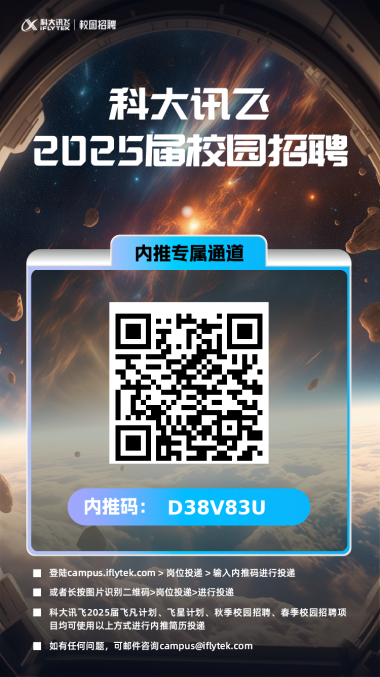 <p>ax古整|校圖招聘</p> <p>科大讯云</p> <p>2025届校园招聘</p> <p>内推专属通道</p> <p>内推码:D38V83U</p> <p>登陆campus ilytek.com岗位投递》输入内推码进行投递</p> <p>或者长按图片识别二维码>岗位投递>进行投递</p> <p>科大讯飞2025届飞凡计划、飞星计划、秋季校园招聘、春季校园招聘项</p> <p>目均可使用以上方式进行内推简历投递</p> <p>如有任何问题,可邮件咨询****</p>