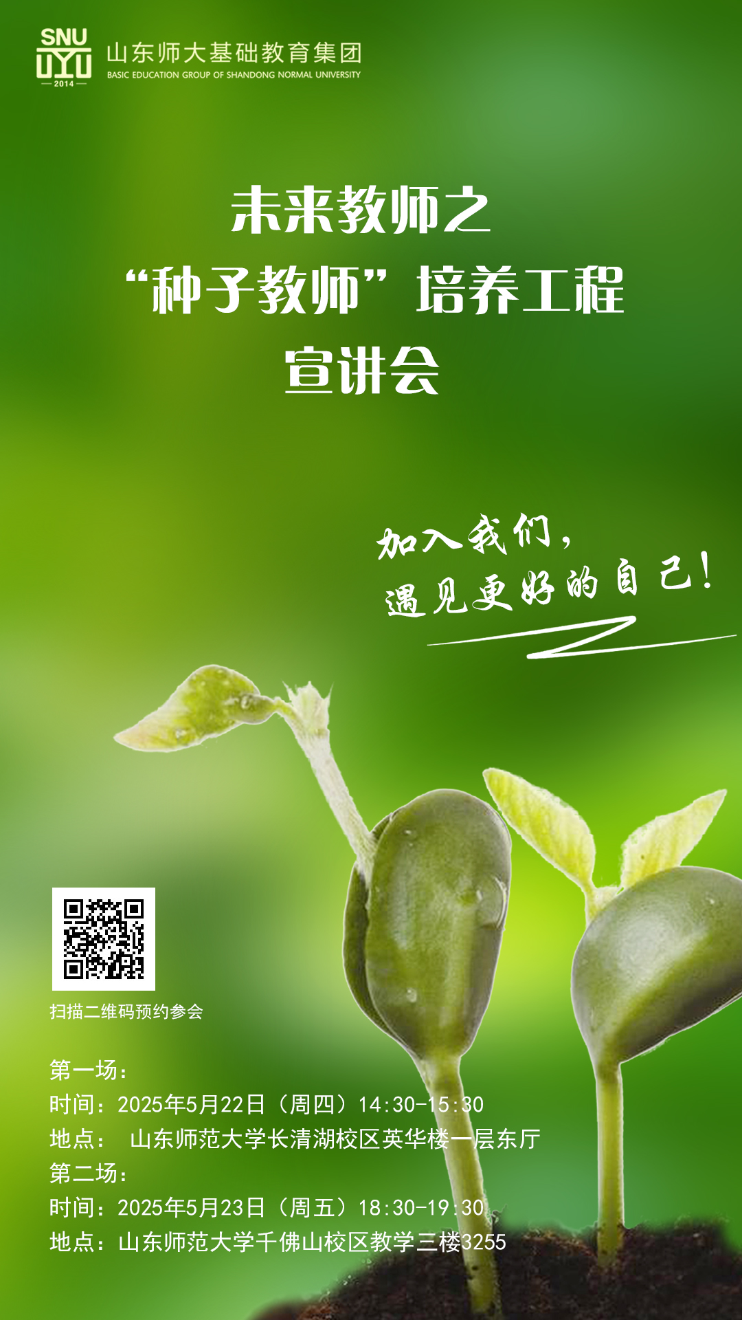 <p>SNUDYU一2014一山东师大基础教育集团BASIC EDUC ATION GROUP OF SHANDONG NORMAL UNIVERSITY</p> <p>未来教师之</p> <p>“种子教师”培养工程</p> <p>宣讲会</p> <p>加入我们,</p> <p>遇见更好的自己!</p> <p>扫描.维码预 约参会</p> <p>第一场:</p> <p>时间: 2025年5月22日(周四) 14:30-15:30</p> <p>地点:山东师范大学长清湖校区英华楼一层东厅</p> <p>第二场:</p> <p>时间: 2025年5月23日 (周五) 18:30-19:30</p> <p>地点:山东师范大学千佛山校区教学三楼3255</p>