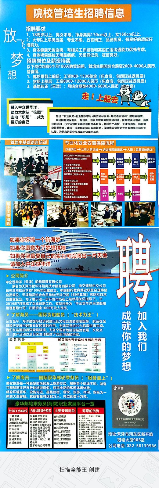 <p>院校管培生招聘信息</p> <p>招聘要求</p> <p>1、18周岁以上,男女不限,净身高男170cm以上,女160cm以上。</p> <p>2大专以上学历应届,专业不限五官端正,品德优良,有良好的适应环</p> <p>境能力、</p> <p>3、身体健康无传染病,有相关工作经验和英语☐语沟通能力优先考虑。</p> <p>4、身体裸露部位无明显庙痕,无犯罪记录,征信良好。</p> <p>梦招聘岗位及薪资待遇</p> <p>以下岗位均有6个月180天的管培期,管培生期间综合薪资2000-4000人民币,</p> <p>想管食宿。1、邮轮乘务上船后:工资900-1500美金(包食宿,包国际往返机票</p> <p>货船上船后:工资8000-12000人民币 (包食宿,包国际往返机票</p> <p>3、基地转正(天津) :月综合薪酬4000-6000人民币泡食宿</p> <p>走☐上船去</p> <p>融入中企世华洋,</p> <p>助力大家从"校园"</p> <p>走向"职场”,成为构建“职业认知+行业知识学习+岗位实习实训+却轮语育培训"的培养模式。</p> <p>更好的自己技能培训,行业认知培训等做到船岸不脱节,井联合个高校,天津旅游局。邮轮就集团拥有资深船长,轮机长,以及邮轮乘务担任培训师,使邮轮莫语培训,海事</p> <p>业联盟协会,建设一流的邮轮实习实调基地,保障我公司管培生更好的简历超职业</p> <p>.认知。为将来的职业发展莫定坚实的基隐</p> <p>管培生基础语言培训专业化就业安置保障流程</p> <p>「湖派投递简历一公司人事讲解一培训部网络面试十人职R(免费基础培训)</p> <p>远航</p> <p>档方向3书地训入工方国民热明银司国健班水手机工</p> <p>1(每周一天公司免费做基验语言以及行业四)服务员四大二饭三定岗船东登船</p> <p>行业礼仪</p> <p>相东试续巧及面试礼文</p> <p>如果你怀揣一个航海梦</p> <p>如果你愿意为了梦想拼搏</p> <p>如果你坚信靠自己的实力可以间出片天地</p> <p>请加入中企世华洋"</p> <p>>公司简介</p> <p>中企世华洋(天津)船舶管理有限公司</p> <p>巧</p>  <table> <tr><td>和天</td> <td colspan="4">原名为天津市世华洋船务技术服务有限公司,由交通部中交公司津市航运学校1996年组建成立。中国邮轮教育就业联盟会理事级会员单位、天津船员协会会员单位天津卫视《非你莫属》求职栏目常</td> </tr> <tr><td colspan="5">驻嘉宾企业、为了便于进一步开发市场在上级领导关怀指导下,于2016年7月完成了企业改制工作。改制注册为“中企世华洋天津船舶管理有限公司”注册资金1000万元人民币。>了解海员一一国际货船船员( "技术为王”) 成加从古至今,海洋是国际经济贸易以及文化交流的重要纽带,航运在全 就 入</td> </tr> <tr><td></td> <td colspan="4">球经济发展中起着举足轻重的作用,全球贸易的90%靠海运来完成。L我们在浩着的海洋乘风破浪,为各个国家地区的经济发展,文化交流,生产活动以及日常生活搭建了交流沟通的桥梁。 你 我</td> </tr> <tr><td colspan="5">船员职务 船员职务晋升路线及福利待遇国 欧E 的 们大阳城品国邮国 工 平 梦 想了解海员一一国际豪华邮轮乘务员 (“服务至上” )邮轮旅游是一种新型时尚的海上旅游方式,根据各个航线不同,游客可随船前往世界各地旅游度假,获得全新的旅游休闲体验。 d抖音邮轮环境豪华,设施先进,是集住宿、餐饮、旅游、休闲、娱乐为一体的大型客船。其载客量可达数万人,吨位达数十万吨。 O豪华邮轮乘务员(海乘)职业发展平台一览 II外派工作航线合作优质填外船东 主要安置岗位 海乘的优势 oso</td> </tr> <tr><td colspan="2">I日韩航线东南亚航续 嘉年华邮轮公司加勒比海流经航线 家诗达郎轮公司地中海航线 中身嘉年华制航公司I欧洲航线 费法超绘集团公司多骗河流域航线 I地中海邮轮公司 环球航械 维京鲜轮公司 夏威夷航线 I 话院真INCL)部I大溪地航栈 轮公司。蓝梦邮轮公司等等</td> <td>邮轮酒店部邮轮免松活单轮娱乐部及俱乐部触轮美容铺身邮轮上的移民官郎上的事务部自轮上的财务部鲜形象大使</td> <td> 就业晚理次鞋让究身献声元文化 一配上有2 sar民山内工的代气国设机工汽环违优店重视力路建酒店东,出次展价及商务合以品」全州可U路笔年与工牌电器'供就业买量道是务以的警] 本O0民左石高管达到</td> <td>中企世华洋服柏管理有限公司I地址:天津市河东区新开路冠幅大厦906室公司电话: 022-58139966</td> </tr> <tr><td colspan="5">扫描全能王创建</td> </tr> </table>