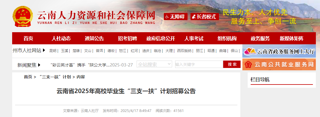 <table> <tr><td colspan="2">民生为本、 人才优先云南人力资源和社会保障网 区无障碍 R长者模式YUNNAN REN LI ZI YUAN HE SHE HUI BAO ZHANG WANG 服务至上、争创一流首页 人社动态 通知公告 招考招聘 政府信息公开 人事考试 组织机构 政务服务 新媒体矩阵</td> </tr> <tr><td>州市人社网站昆明|玉溪|楚雄|灿|普洱|宏|怒江|红河|迪庆|临沧|大理|西双版纳|丽江|昭通|曲靖|保山</td> <td>云南省政务服务网上大厅</td> </tr> <tr><td colspan="2">全站新闻聚焦 “彩云英才荟”携手“陕公大学..2025-03-27 索二 可 输入 建字 搜索 介云南公共就业服务网</td> </tr> <tr><td>页>“三支一扶”计划>内容云南省2025年高校毕业生“三支-扶”计划招募公告</td> <td>栏目导航</td> </tr> <tr><td>文章来源:云南人社厅 发布时间: 2025/4/17 8:49:47 阅读次数: 41561</td> <td></td> </tr> </table>
