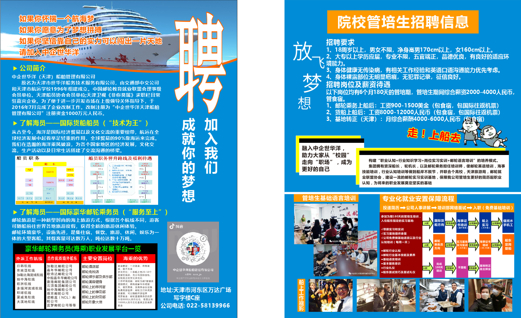 <p>贯车</p> <p>如果你怀揣一个航海梦</p> <p>院校管培生招聘信息</p> <p>如果你愿意为了梦想拼搏</p> <p>如果你坚信靠自己的实为可以闯出一片天地</p> <p>放</p> <p>招聘要求</p> <p>请加入中企世华洋</p> <p>1、18周岁以上，男女不限，净身高男170cm以上，女160cm以上。</p> <p>2、大专以上学历应届，专业不限，五官端正，品德优良，有良好的适应环</p> <p>味吉</p> <p></p> <p>境能力</p> <p>公司简介</p> <p>鸭</p> <p>3、身体健康无传染病，有相关工作经验和英语口语沟通能力优先考虑。</p> <p>中企世华洋（天津)船舶管理有限公司</p> <p>4、身体裸露部位无明显疤痕,无犯罪记录，征信良好。</p> <p>原名为天津市世华洋船务技术服务有限公司，由交通部中交公司</p> <p>招聘岗位及薪资待遇</p> <p>和天津市航运学校1996年组建成立。中国邮轮教育就业联盟会理事级</p> <p>以下岗位均有6个月180天的管培期，管培生期间综合薪资2000-4000人民币，</p> <p>会员单位、天津船员协会会员单位;天津卫视《非你莫属》求职栏目常</p> <p>管食宿。</p> <p>驻嘉宾企业。为了便于进一步开发市场在上级领导关怀指导下，于</p> <p>2016年7月完成了企业改制工作。改制注册为“中企世华洋天津船舶</p> <p>1、邮轮乘务上船后：工资900-1500美金（包食宿，</p> <p>包国际往返机票)</p> <p>管理有限公司”注册资金1000万元人民币。</p> <p>2、货船上船后：工资8000-12000人民币（包食宿，</p> <p>包国际往返机票)</p> <p>贵福兵纽物鸭</p> <p>写锅具</p> <p>3、基地转正（天津）：月综合薪酬4000-6000人民币</p> <p>（包食宿)</p> <p>上了解海员一一国际货船船员（“技术为王”）</p> <p>走！上船去</p> <p>从古至今，海洋是国际经济贸易以及文化交流的重要纽带，航运在全</p> <p>球经济发展中起着举足轻重的作用，全球贸易的90%靠海运来完成。</p> <p>我们在浩瀚的海洋乘风破浪，为各个国家地区的经济发展，文化交</p> <p>流，生产活动以及日常生活搭建了交流沟通的桥梁。</p> <p>融入中企世华洋，</p> <p>助力大家从“校园”</p> <p>船员职务</p> <p>船员职务晋升路线及福利待遇</p> <p>走向“职场”，成为</p> <p>构建“职业认知+行业知识学习+岗位实习实训+邮轮语言培训”的培养模式。</p> <p>贴</p> <p>K</p> <p>集团拥有资深船长，轮机长，以及邮轮乘务担任培训师，使邮轮英语培训，海事</p> <p>2</p> <p>管籼关</p> <p>更好的自己</p> <p>岛树经委</p> <p>技能培训，行业认知培训等做到船岸不脱节，并联合个高校，天津旅游局，邮轮就</p> <p>A怜帐</p> <p>业联盟协会，建设一流的邮轮实习实训基地，保障我公司管培生更好的简历起职业</p> <p>naen</p> <p>Iknia M*</p> <p>认知，为将来的职业发展奠定坚实的基础</p> <p>=冒轮</p> <p>智滏际A</p> <p>管培生基础语言培训</p> <p>专业化就业安置保障流程</p> <p>投递简历-→公司人事讲解→培训部网络面试一→入职（免费基础培训）</p> <p>卜了解海员一一</p> <p>-国际豪华邮轮乘务员（“服务至上”）</p> <p>点代议滚</p> <p>远航</p> <p>参加为期180天的管培生培训，</p> <p>邮轮旅游是一种新型时尚的海上旅游方式，根据各个航线不同，游客</p> <p>入住船东指定的实习基地:</p> <p>国际货</p> <p>海事证</p> <p>船上</p> <p>值班水</p> <p>可随船前往世界各地旅游度假，获得全新的旅游休闲体验。</p> <p>广抖音</p> <p>AE</p> <p>船方向</p> <p>书培训</p> <p>公司治证</p> <p>实习</p> <p>手机工</p> <p>V带薪实习和实训</p> <p>(四个半月</p> <p>(六个月）</p> <p>邮轮环境豪华，设施先进，是集住宿、餐饮、旅游、休闲、娱乐为一</p> <p>/实习基地提供食宿</p> <p>体的大型客船。其载客量可达数万人，吨位达数十万吨</p> <p>d</p> <p>V公司免费做基础语言以及行业</p> <p>认知培训（每周一天）</p> <p>邮轮</p> <p>实习基地</p> <p>海事证书</p> <p>船东</p> <p>豪华邮轮乘务员(海乘)职业发展平台一览</p> <p>AR</p> <p>乘务员</p> <p>实习实训</p> <p>学员白路</p> <p>培训</p> <p>定岗</p> <p>●邮轮行业认知</p> <p>方向</p> <p>（六个用）</p> <p>(45-55天</p> <p>登船</p> <p>合作优质境外船东</p> <p>主要安置岗位</p> <p>海乘的优势</p> <p>●邮轮行业基本技能及素养</p> <p>外派工作航线</p> <p>●基础语言培训</p> <p>日韩航线</p> <p>加勒比邮轮公司</p> <p>●基本服务意识</p> <p>邮轮酒店部</p> <p>就业稳定：一次就业，络身就</p> <p>亮成</p> <p>●行业礼仪</p> <p>180天</p> <p>空司墙让</p> <p>不登船</p> <p>基地转正</p> <p>东南亚航线</p> <p>嘉年华邮轮公司</p> <p>邮纶免税店</p> <p>出：就不更业</p> <p>中企世华洋船舶管理有限公司</p> <p>培训</p> <p>牛品白原</p> <p>自主择业</p> <p>歌诗达邮轮公司</p> <p>当元文化：一条用上有20:50个</p> <p>4*话:：Hlatkjn</p> <p>正世半洋际都电的地养中</p> <p>●船东面试技巧及面试礼仪</p> <p>加勒比海流域航线</p> <p>中船嘉年华邮轮公司</p> <p>邮轮娱乐部及俱乐部</p> <p>日家的海员，充分与用际按轨。</p> <p>地中海航线</p> <p>实现直正的文化多元化，</p> <p>中盆世华不专让部轮未务长清界长和</p> <p>欧洲航线</p> <p>香港邮轮集团公司</p> <p>邮轮美容健身</p> <p>工作环境优越：邮轮为超7昂酒店</p> <p>嗫4H些嘿旅</p> <p>云顶集团邮轮公司</p> <p>邮轮上的移民官</p> <p>商保楼式，扣有绍蒙华体网坛业</p> <p>多瑙河流域航线</p> <p>地中海邮轮公司</p> <p>乐，馨饮美食，及商务会议设施</p> <p>免卖周游世界：郎轮主打休闻族</p> <p>地址:天津市河东区万达广场</p> <p>环球航线</p> <p>维京邮轮公司</p> <p>邮轮上的事务部</p> <p>高际就业：邮轮台通床务员的配</p> <p>游度假，可以随船环游世界，</p> <p>夏威夷航线</p> <p>诺唯真（NCL）邮</p> <p>邮轮上的财务部</p> <p>写字楼C座</p> <p>大溪地航线</p> <p>轮公司</p> <p>邮轮形象大使</p> <p>水在8000人民币左有，高管达到</p> <p>700人民币左右星真正的高势</p> <p>蓝梦邮轮公司等等</p> <p>就业</p> <p>公司电话:022-58139966</p>